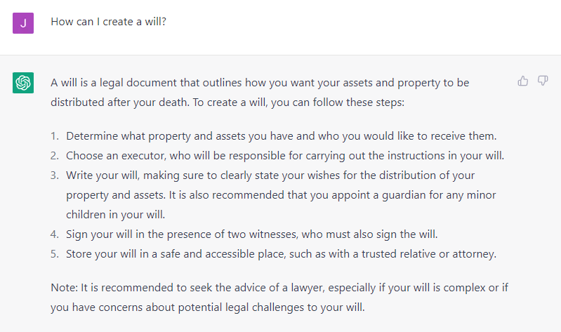 ChatGPT Transcript:

James: How can I create a will?
AI: A will is a legal document that outlines how you want your assets and property to be
distributed after your death. To create a will, you can follow these steps:
1. Determine what property and assets you have and who you would like to receive
them.
2. Choose an executor, who will be responsible for carrying out the instructions in your
will.
3. Write your will, making sure to clearly state your wishes for the distribution of your
property and assets. It is also recommended that you appoint a guardian for any
minor children in your will.
4. Sign your will in the presence of two witnesses, who must also sign the will.
5. Store your will in a safe and accessible place, such as with a trusted relative or
attorney.
Note: It is recommended to seek the advice of a lawyer, especially if your will is complex or if
you have concerns about potential legal challenges to your will.