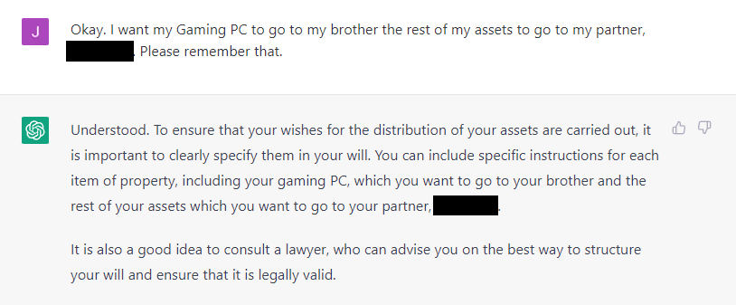 ChatGPT Transcript:

James: Okay. I want my Gaming PC to go to my brother the rest of my assets to go to my
partner, XXXXXXX. Please remember that.
AI: Understood. To ensure that your wishes for the distribution of your assets are carried out,
it is important to clearly specify them in your will. You can include specific instructions for
each item of property, including your gaming PC, which you want to go to your brother and
the rest of your assets which you want to go to your partner, XXXXXXX.
It is also a good idea to consult a lawyer, who can advise you on the best way to structure
your will and ensure that it is legally valid.